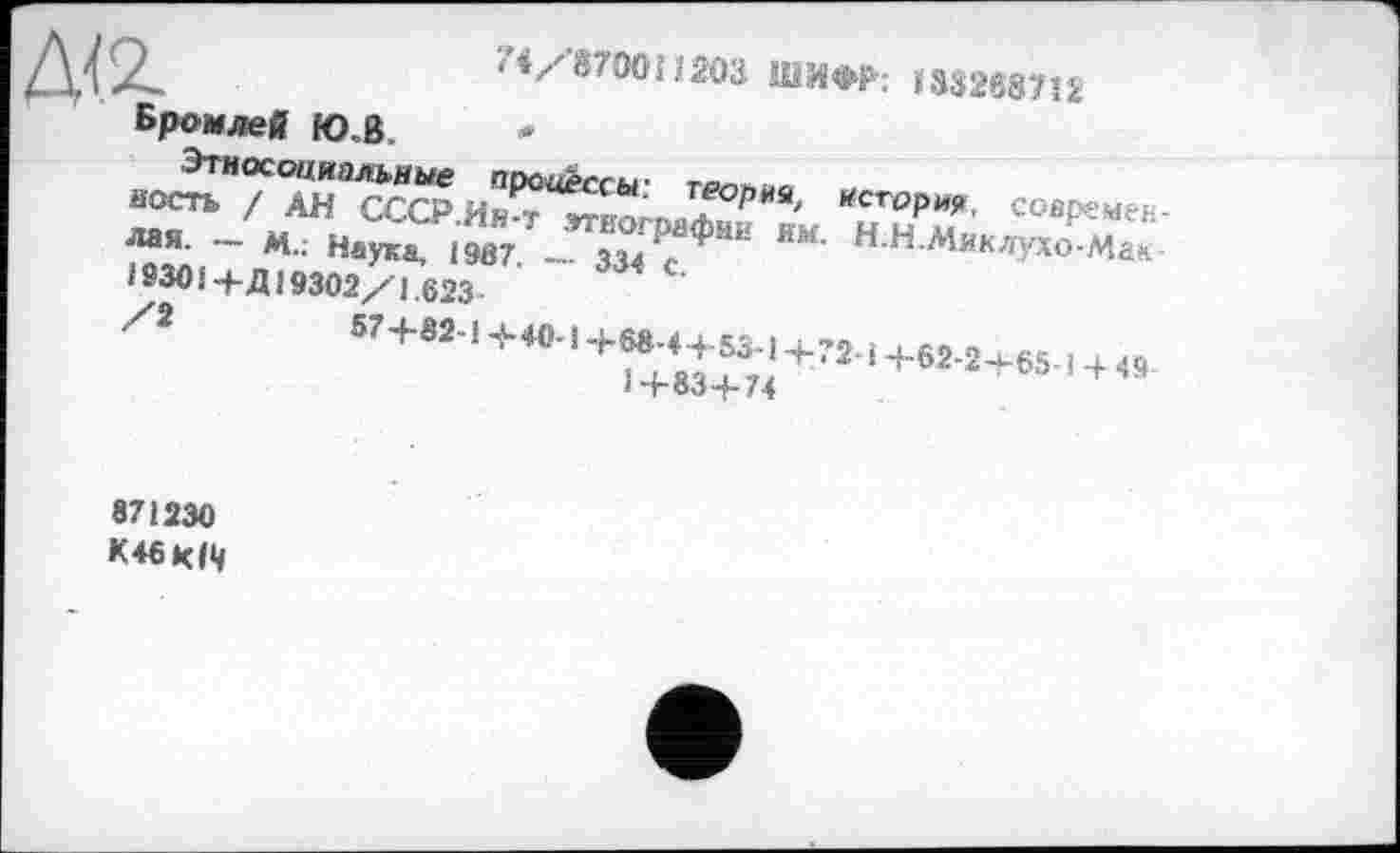 ﻿'</870011203 ШИФР: 133268712
да
Бромлей Ю.В.
в(^7^ЙТ^ССР.Ии?вЙог»аА^РЙ%, *cropw, совремек-
ЛМ- — М.; Наука, 1987. -'- 334 с **** ННАІЯКЛУ*о-Мак 193014- Д J 9302/1.623 ■
Zî и+и''+Л''+^*+“;'+Ј2-1+вм+и-.+«.
і -roo-f- /4
871230
К46КР1